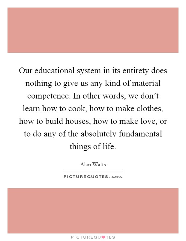 Our educational system in its entirety does nothing to give us any kind of material competence. In other words, we don't learn how to cook, how to make clothes, how to build houses, how to make love, or to do any of the absolutely fundamental things of life Picture Quote #1