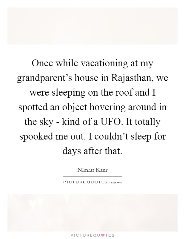 Once while vacationing at my grandparent's house in Rajasthan, we were sleeping on the roof and I spotted an object hovering around in the sky - kind of a UFO. It totally spooked me out. I couldn't sleep for days after that Picture Quote #1