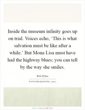 Inside the museum infinity goes up on trial. Voices echo, ‘This is what salvation must be like after a while.’ But Mona Lisa must have had the highway blues; you can tell by the way she smiles Picture Quote #1