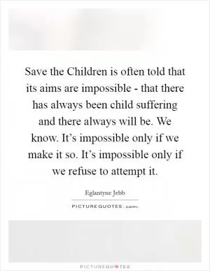 Save the Children is often told that its aims are impossible - that there has always been child suffering and there always will be. We know. It’s impossible only if we make it so. It’s impossible only if we refuse to attempt it Picture Quote #1