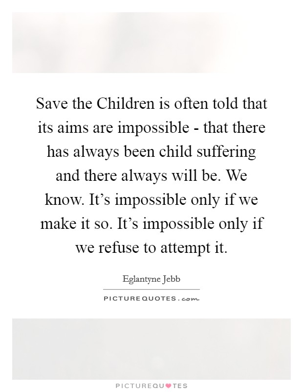 Save the Children is often told that its aims are impossible - that there has always been child suffering and there always will be. We know. It's impossible only if we make it so. It's impossible only if we refuse to attempt it Picture Quote #1