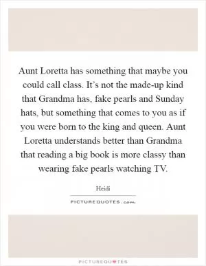 Aunt Loretta has something that maybe you could call class. It’s not the made-up kind that Grandma has, fake pearls and Sunday hats, but something that comes to you as if you were born to the king and queen. Aunt Loretta understands better than Grandma that reading a big book is more classy than wearing fake pearls watching TV Picture Quote #1