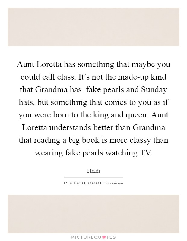 Aunt Loretta has something that maybe you could call class. It's not the made-up kind that Grandma has, fake pearls and Sunday hats, but something that comes to you as if you were born to the king and queen. Aunt Loretta understands better than Grandma that reading a big book is more classy than wearing fake pearls watching TV Picture Quote #1