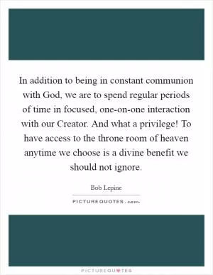 In addition to being in constant communion with God, we are to spend regular periods of time in focused, one-on-one interaction with our Creator. And what a privilege! To have access to the throne room of heaven anytime we choose is a divine benefit we should not ignore Picture Quote #1