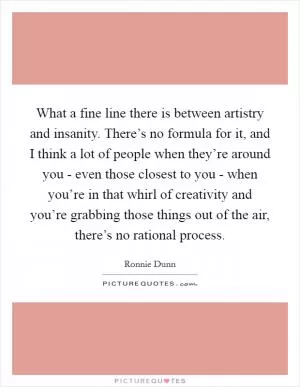 What a fine line there is between artistry and insanity. There’s no formula for it, and I think a lot of people when they’re around you - even those closest to you - when you’re in that whirl of creativity and you’re grabbing those things out of the air, there’s no rational process Picture Quote #1