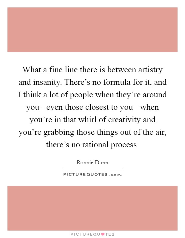 What a fine line there is between artistry and insanity. There's no formula for it, and I think a lot of people when they're around you - even those closest to you - when you're in that whirl of creativity and you're grabbing those things out of the air, there's no rational process Picture Quote #1