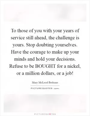 To those of you with your years of service still ahead, the challenge is yours. Stop doubting yourselves. Have the courage to make up your minds and hold your decisions. Refuse to be BOUGHT for a nickel, or a million dollars, or a job! Picture Quote #1