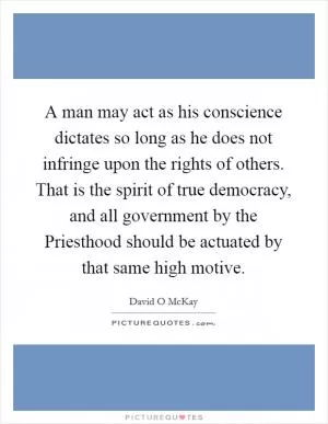 A man may act as his conscience dictates so long as he does not infringe upon the rights of others. That is the spirit of true democracy, and all government by the Priesthood should be actuated by that same high motive Picture Quote #1