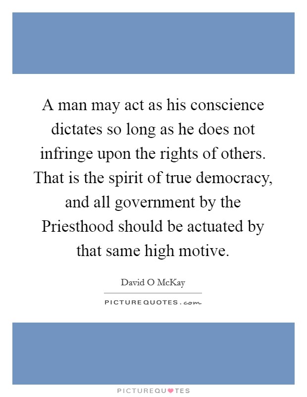 A man may act as his conscience dictates so long as he does not infringe upon the rights of others. That is the spirit of true democracy, and all government by the Priesthood should be actuated by that same high motive Picture Quote #1