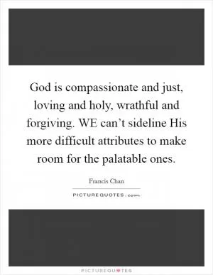God is compassionate and just, loving and holy, wrathful and forgiving. WE can’t sideline His more difficult attributes to make room for the palatable ones Picture Quote #1