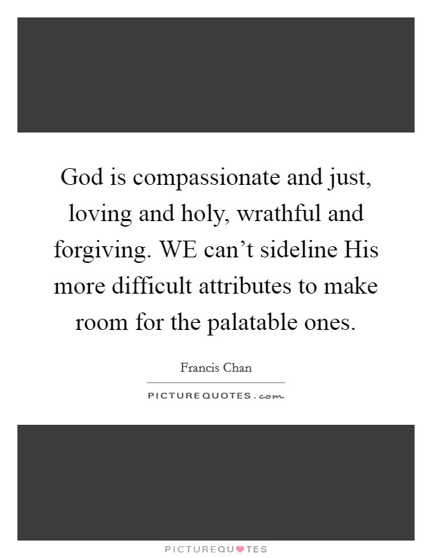 God is compassionate and just, loving and holy, wrathful and forgiving. WE can't sideline His more difficult attributes to make room for the palatable ones Picture Quote #1