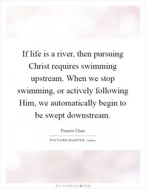 If life is a river, then pursuing Christ requires swimming upstream. When we stop swimming, or actively following Him, we automatically begin to be swept downstream Picture Quote #1