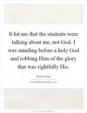 It hit me that the students were talking about me, not God. I was standing before a holy God and robbing Him of the glory that was rightfully His Picture Quote #1