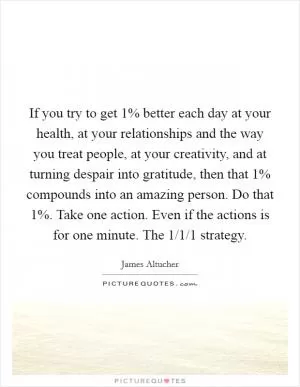 If you try to get 1% better each day at your health, at your relationships and the way you treat people, at your creativity, and at turning despair into gratitude, then that 1% compounds into an amazing person. Do that 1%. Take one action. Even if the actions is for one minute. The 1/1/1 strategy Picture Quote #1