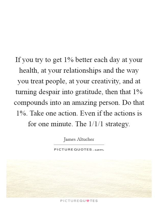 If you try to get 1% better each day at your health, at your relationships and the way you treat people, at your creativity, and at turning despair into gratitude, then that 1% compounds into an amazing person. Do that 1%. Take one action. Even if the actions is for one minute. The 1/1/1 strategy Picture Quote #1
