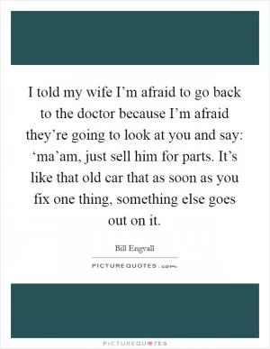 I told my wife I’m afraid to go back to the doctor because I’m afraid they’re going to look at you and say: ‘ma’am, just sell him for parts. It’s like that old car that as soon as you fix one thing, something else goes out on it Picture Quote #1