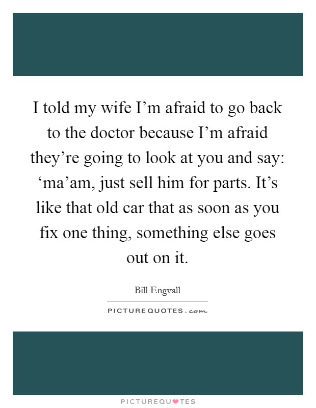 I told my wife I'm afraid to go back to the doctor because I'm afraid they're going to look at you and say: ‘ma'am, just sell him for parts. It's like that old car that as soon as you fix one thing, something else goes out on it Picture Quote #1