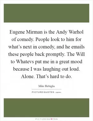 Eugene Mirman is the Andy Warhol of comedy. People look to him for what’s next in comedy, and he emails these people back promptly. The Will to Whatevs put me in a great mood because I was laughing out loud. Alone. That’s hard to do Picture Quote #1