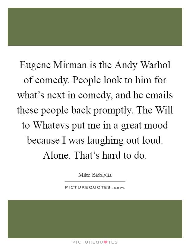 Eugene Mirman is the Andy Warhol of comedy. People look to him for what's next in comedy, and he emails these people back promptly. The Will to Whatevs put me in a great mood because I was laughing out loud. Alone. That's hard to do Picture Quote #1