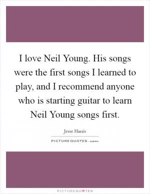 I love Neil Young. His songs were the first songs I learned to play, and I recommend anyone who is starting guitar to learn Neil Young songs first Picture Quote #1
