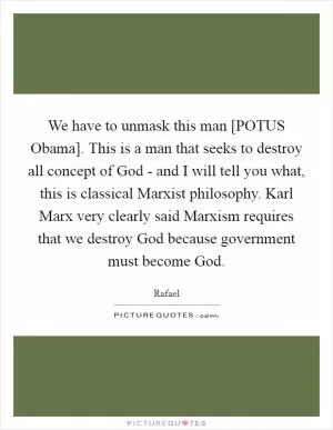 We have to unmask this man [POTUS Obama]. This is a man that seeks to destroy all concept of God - and I will tell you what, this is classical Marxist philosophy. Karl Marx very clearly said Marxism requires that we destroy God because government must become God Picture Quote #1