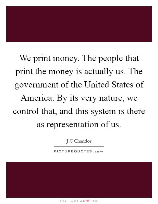 We print money. The people that print the money is actually us. The government of the United States of America. By its very nature, we control that, and this system is there as representation of us Picture Quote #1