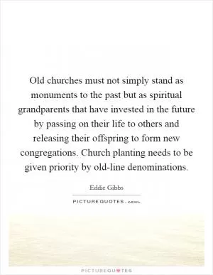 Old churches must not simply stand as monuments to the past but as spiritual grandparents that have invested in the future by passing on their life to others and releasing their offspring to form new congregations. Church planting needs to be given priority by old-line denominations Picture Quote #1