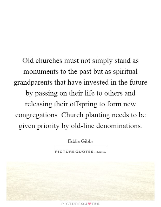 Old churches must not simply stand as monuments to the past but as spiritual grandparents that have invested in the future by passing on their life to others and releasing their offspring to form new congregations. Church planting needs to be given priority by old-line denominations Picture Quote #1