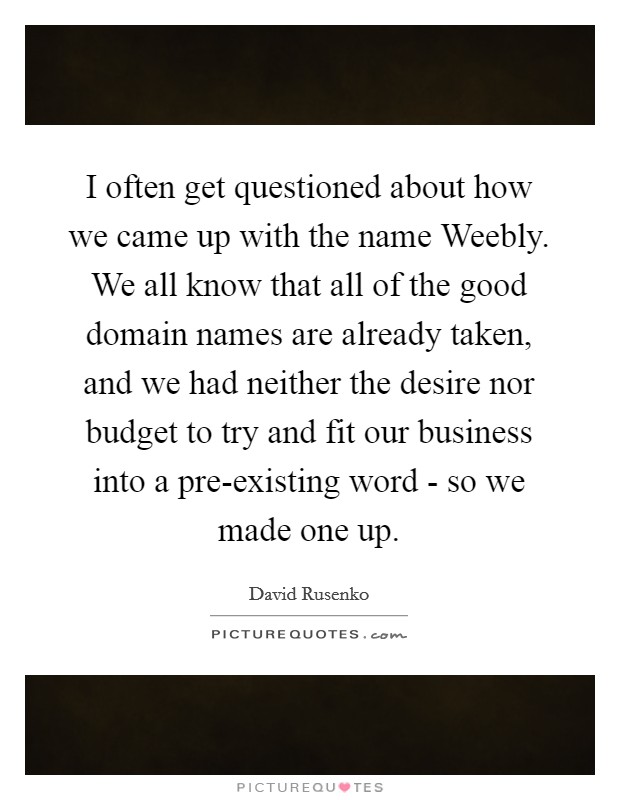 I often get questioned about how we came up with the name Weebly. We all know that all of the good domain names are already taken, and we had neither the desire nor budget to try and fit our business into a pre-existing word - so we made one up Picture Quote #1