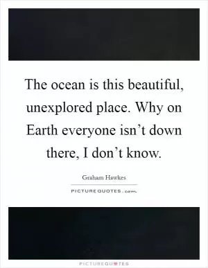 The ocean is this beautiful, unexplored place. Why on Earth everyone isn’t down there, I don’t know Picture Quote #1