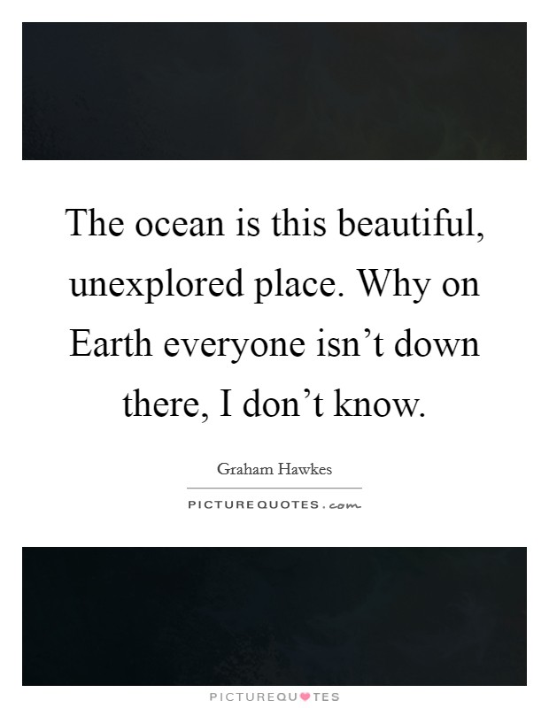 The ocean is this beautiful, unexplored place. Why on Earth everyone isn't down there, I don't know Picture Quote #1