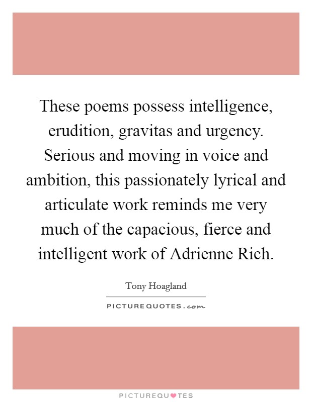 These poems possess intelligence, erudition, gravitas and urgency. Serious and moving in voice and ambition, this passionately lyrical and articulate work reminds me very much of the capacious, fierce and intelligent work of Adrienne Rich Picture Quote #1