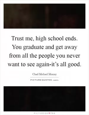 Trust me, high school ends. You graduate and get away from all the people you never want to see again-it’s all good Picture Quote #1