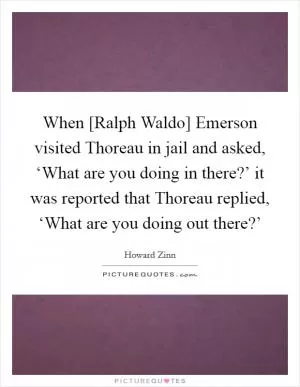 When [Ralph Waldo] Emerson visited Thoreau in jail and asked, ‘What are you doing in there?’ it was reported that Thoreau replied, ‘What are you doing out there?’ Picture Quote #1
