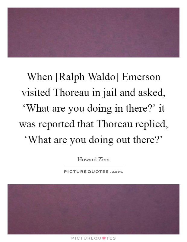 When [Ralph Waldo] Emerson visited Thoreau in jail and asked, ‘What are you doing in there?' it was reported that Thoreau replied, ‘What are you doing out there?' Picture Quote #1