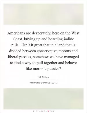 Americans are desperately, here on the West Coast, buying up and hoarding iodine pills... Isn’t it great that in a land that is divided between conservative morons and liberal pussies, somehow we have managed to find a way to pull together and behave like moronic pussies? Picture Quote #1