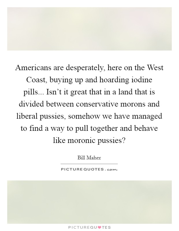 Americans are desperately, here on the West Coast, buying up and hoarding iodine pills... Isn't it great that in a land that is divided between conservative morons and liberal pussies, somehow we have managed to find a way to pull together and behave like moronic pussies? Picture Quote #1