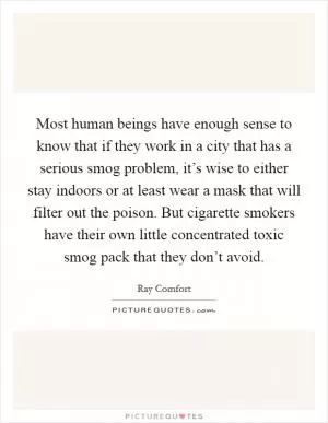 Most human beings have enough sense to know that if they work in a city that has a serious smog problem, it’s wise to either stay indoors or at least wear a mask that will filter out the poison. But cigarette smokers have their own little concentrated toxic smog pack that they don’t avoid Picture Quote #1