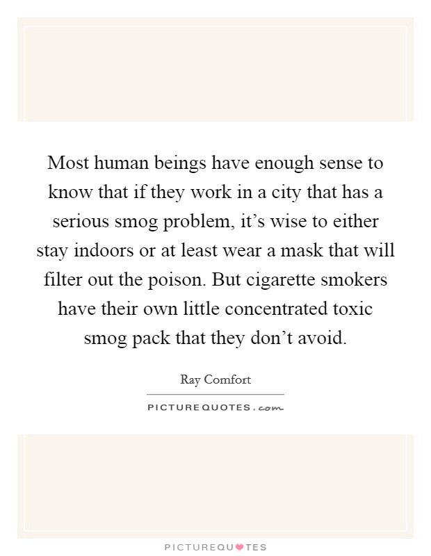 Most human beings have enough sense to know that if they work in a city that has a serious smog problem, it's wise to either stay indoors or at least wear a mask that will filter out the poison. But cigarette smokers have their own little concentrated toxic smog pack that they don't avoid Picture Quote #1
