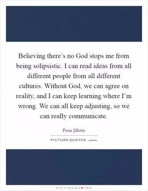 Believing there’s no God stops me from being solipsistic. I can read ideas from all different people from all different cultures. Without God, we can agree on reality, and I can keep learning where I’m wrong. We can all keep adjusting, so we can really communicate Picture Quote #1