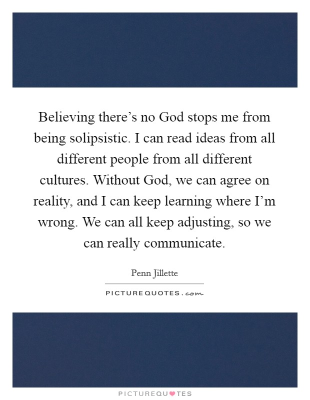 Believing there’s no God stops me from being solipsistic. I can read ideas from all different people from all different cultures. Without God, we can agree on reality, and I can keep learning where I’m wrong. We can all keep adjusting, so we can really communicate Picture Quote #1