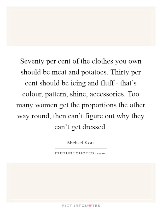 Seventy per cent of the clothes you own should be meat and potatoes. Thirty per cent should be icing and fluff - that's colour, pattern, shine, accessories. Too many women get the proportions the other way round, then can't figure out why they can't get dressed Picture Quote #1