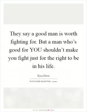 They say a good man is worth fighting for. But a man who’s good for YOU shouldn’t make you fight just for the right to be in his life Picture Quote #1
