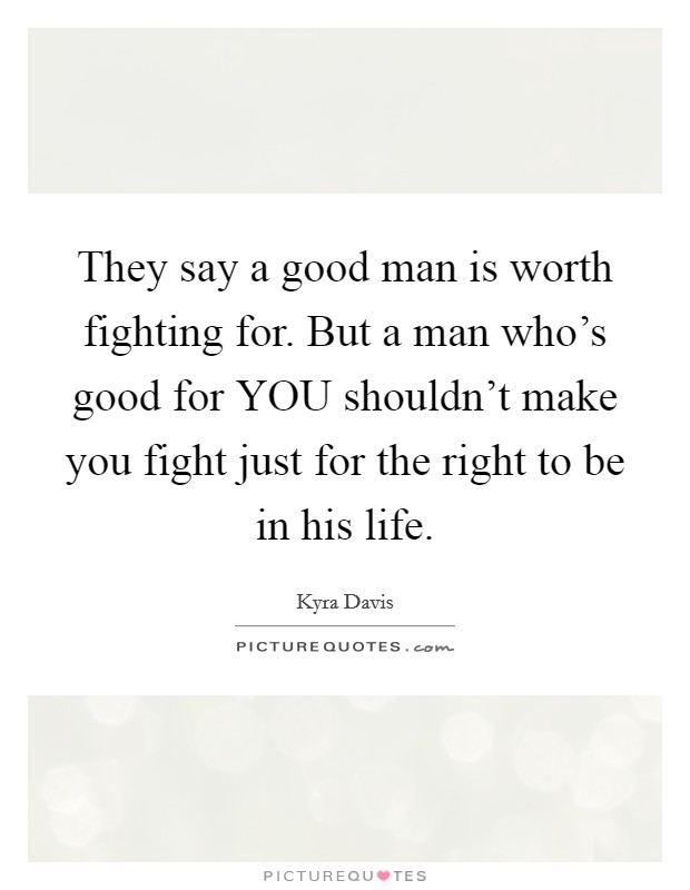 They say a good man is worth fighting for. But a man who's good for YOU shouldn't make you fight just for the right to be in his life Picture Quote #1