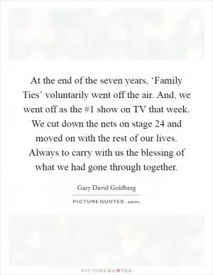 At the end of the seven years, ‘Family Ties’ voluntarily went off the air. And, we went off as the #1 show on TV that week. We cut down the nets on stage 24 and moved on with the rest of our lives. Always to carry with us the blessing of what we had gone through together Picture Quote #1