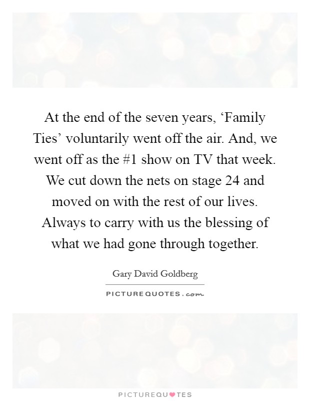 At the end of the seven years, ‘Family Ties' voluntarily went off the air. And, we went off as the #1 show on TV that week. We cut down the nets on stage 24 and moved on with the rest of our lives. Always to carry with us the blessing of what we had gone through together Picture Quote #1