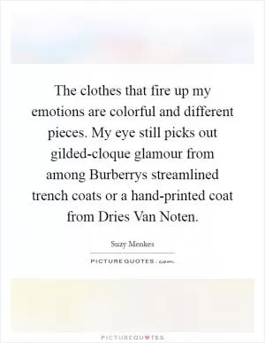 The clothes that fire up my emotions are colorful and different pieces. My eye still picks out gilded-cloque glamour from among Burberrys streamlined trench coats or a hand-printed coat from Dries Van Noten Picture Quote #1