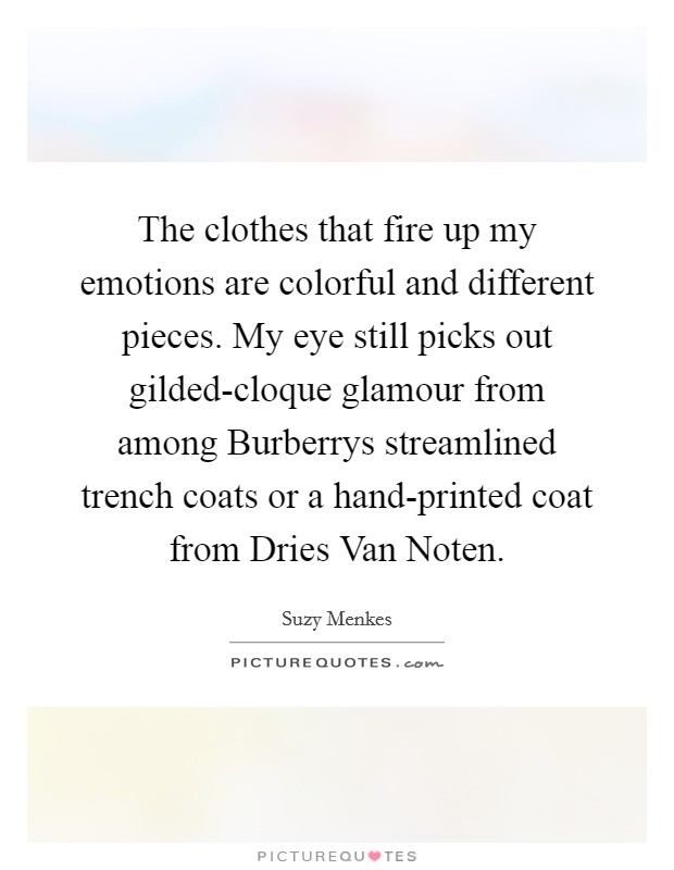 The clothes that fire up my emotions are colorful and different pieces. My eye still picks out gilded-cloque glamour from among Burberrys streamlined trench coats or a hand-printed coat from Dries Van Noten Picture Quote #1