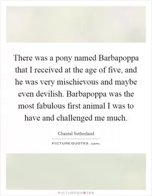 There was a pony named Barbapoppa that I received at the age of five, and he was very mischievous and maybe even devilish. Barbapoppa was the most fabulous first animal I was to have and challenged me much Picture Quote #1