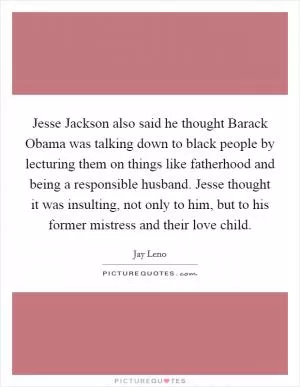 Jesse Jackson also said he thought Barack Obama was talking down to black people by lecturing them on things like fatherhood and being a responsible husband. Jesse thought it was insulting, not only to him, but to his former mistress and their love child Picture Quote #1